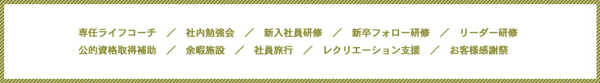 専任ライフコーチ　／　社内勉強会　／　新入社員研修　／　新卒フォロー研修　／　リーダー研修公的資格取得補助　／　余暇施設　／　社員旅行　／　レクリエーション支援　／　お客様感謝祭　　