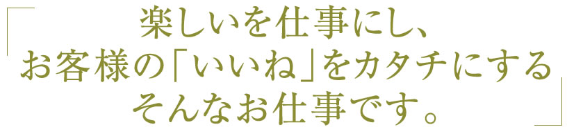 楽しいを仕事にし、 お客様の「いいね」をカタチにする そんなお仕事です。